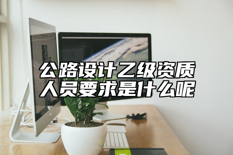 公路设计乙级资质人员要求是什么呢