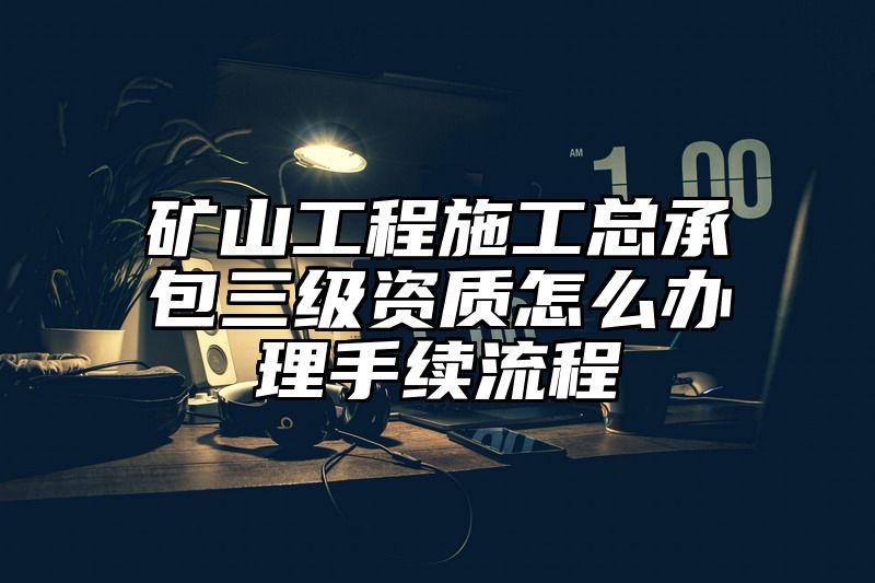 矿山工程施工总承包三级资质怎么办理手续流程