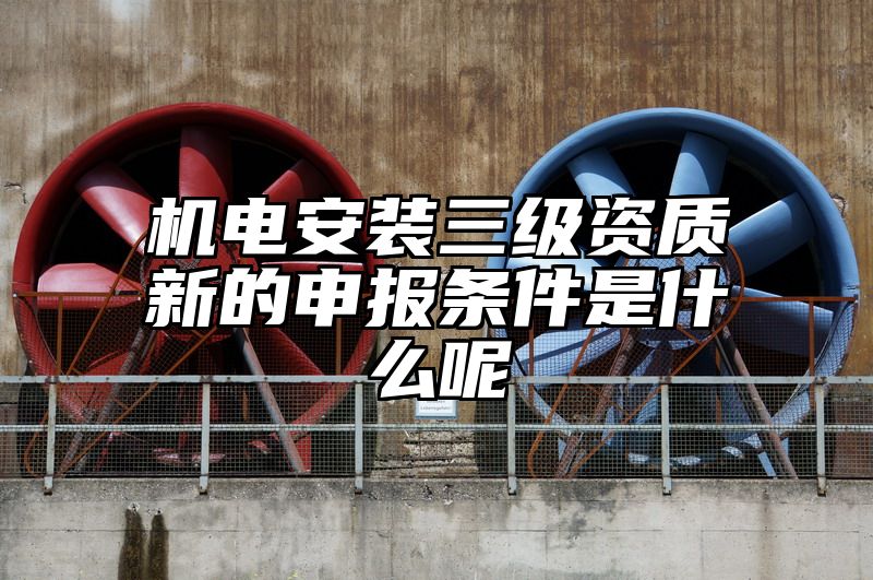 机电安装三级资质新的申报条件是什么呢