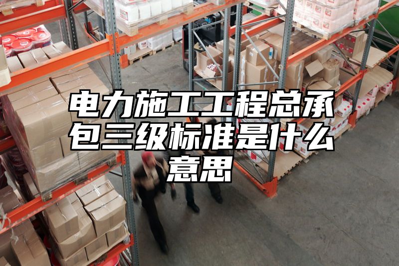 电力施工工程总承包三级标准是什么意思