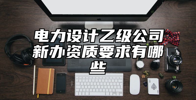 电力设计乙级公司新办资质要求有哪些