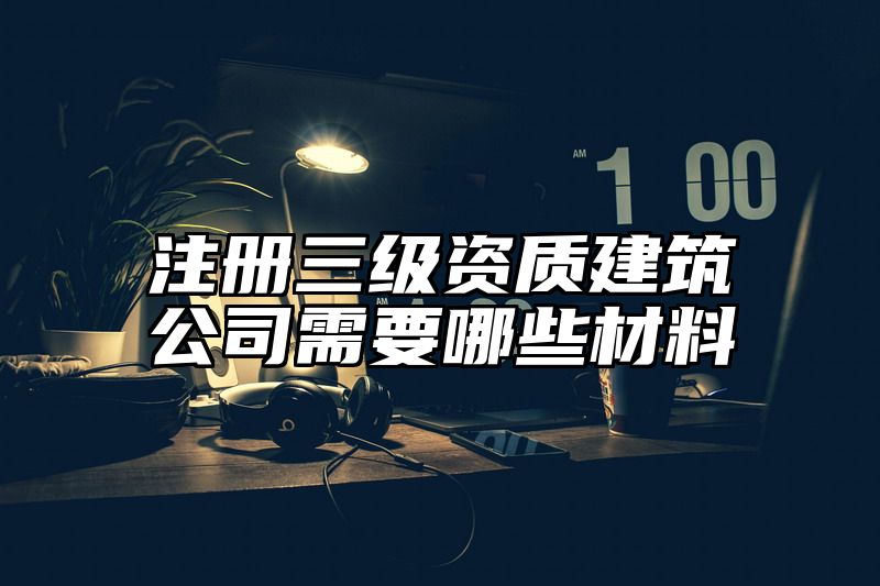 注册三级资质建筑公司需要哪些材料