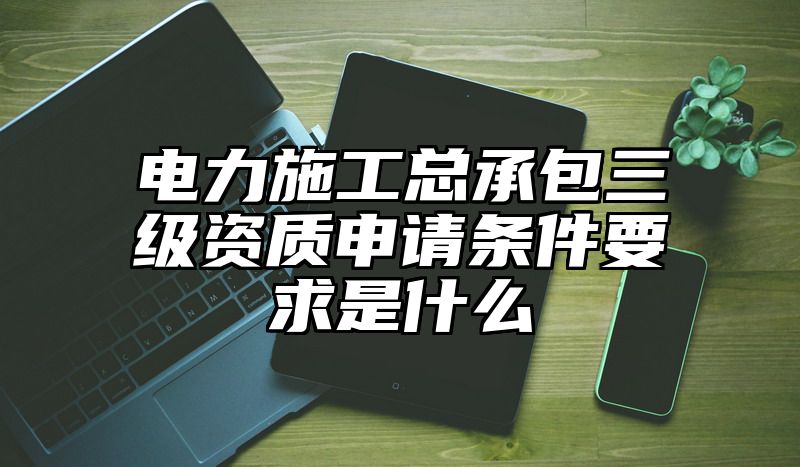 电力施工总承包三级资质申请条件要求是什么