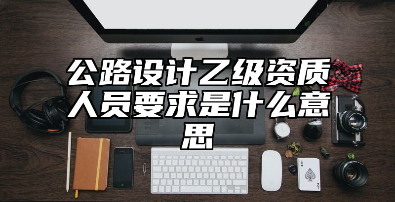 公路设计乙级资质人员要求是什么意思