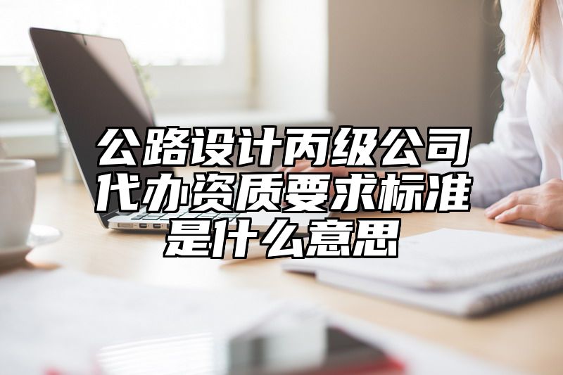 公路设计丙级公司代办资质要求标准是什么意思