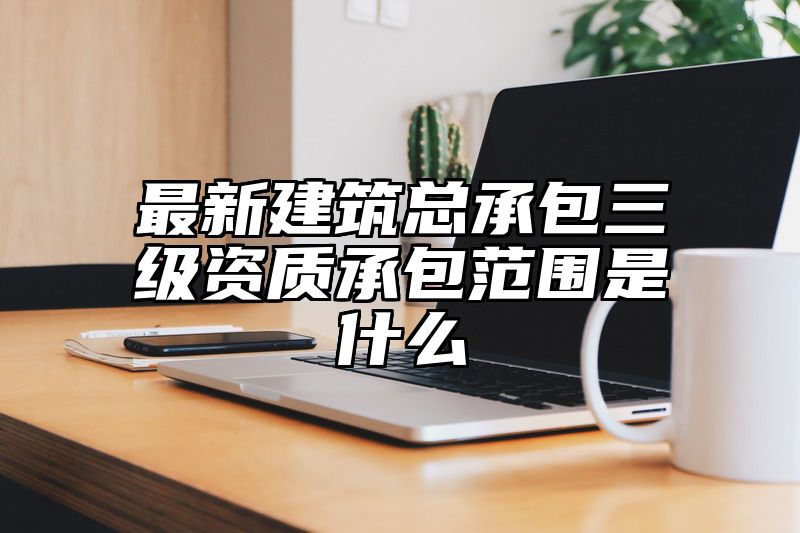 最新建筑总承包三级资质承包范围是什么