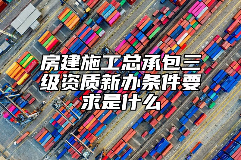 房建施工总承包三级资质新办条件要求是什么