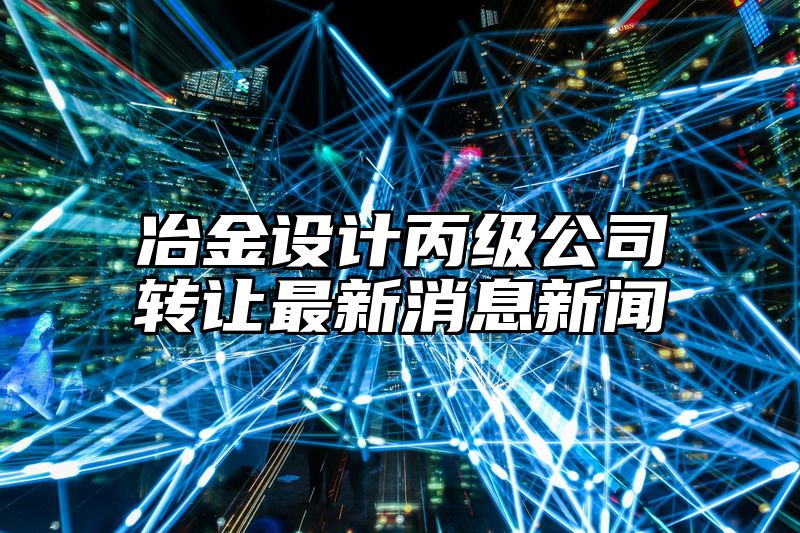 冶金设计丙级公司转让最新消息新闻