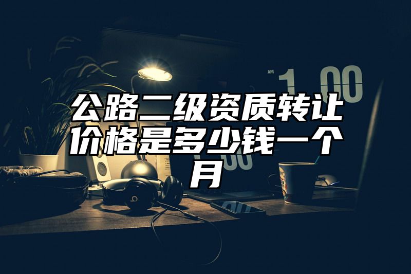 公路二级资质转让价格是多少钱一个月