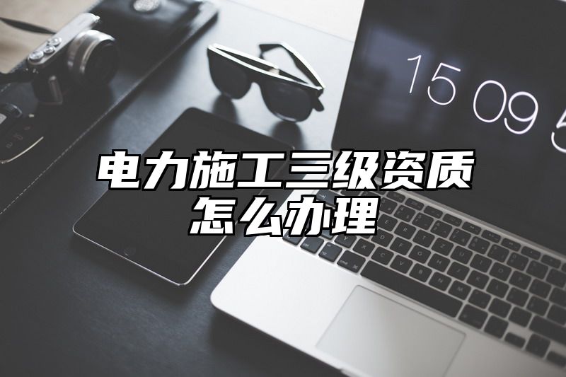 电力施工三级资质怎么办理