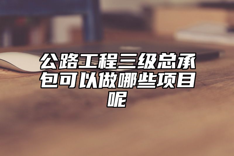 公路工程三级总承包可以做哪些项目呢