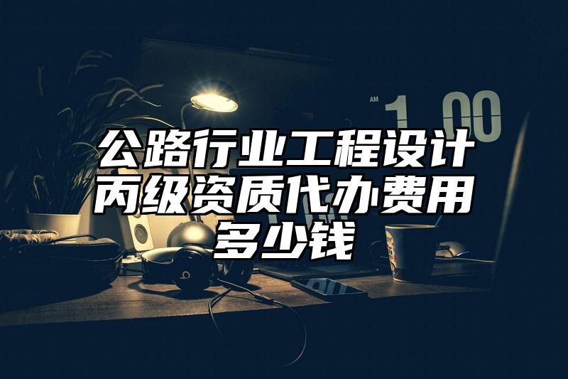 公路行业工程设计丙级资质代办费用多少钱