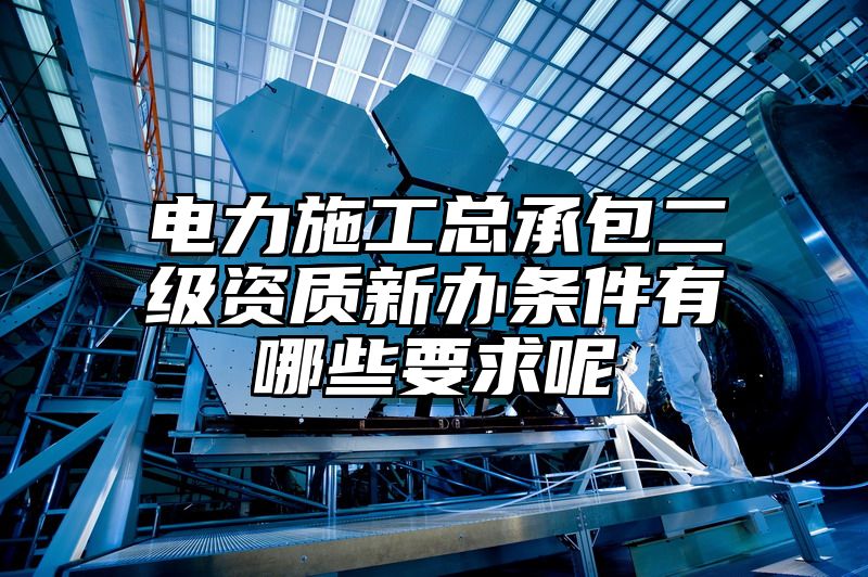 电力施工总承包二级资质新办条件有哪些要求呢