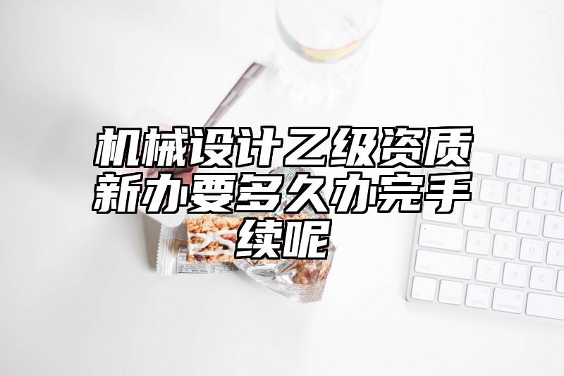 机械设计乙级资质新办要多久办完手续呢