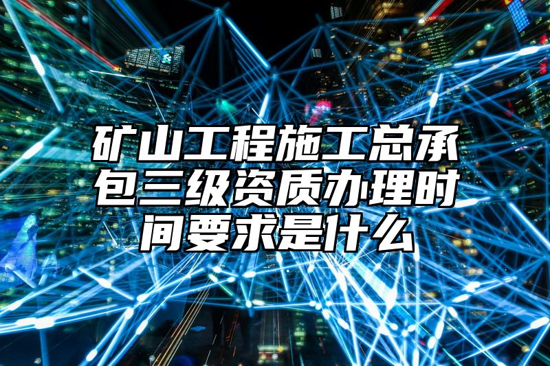 矿山工程施工总承包三级资质办理时间要求是什么