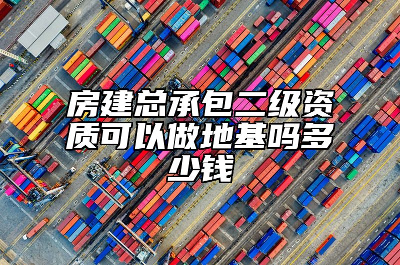 房建总承包二级资质可以做地基吗多少钱