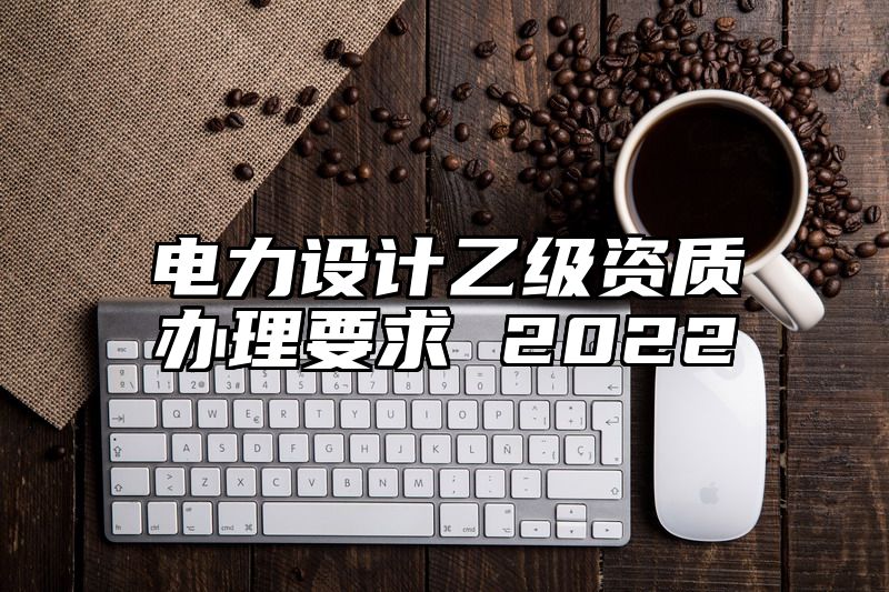 电力设计乙级资质办理要求 2022