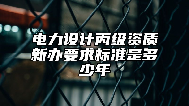 电力设计丙级资质新办要求标准是多少年