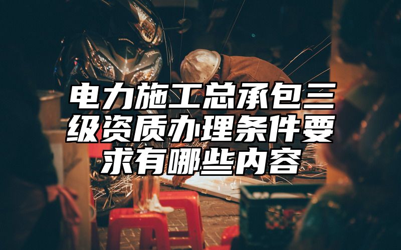 电力施工总承包三级资质办理条件要求有哪些内容