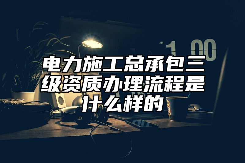 电力施工总承包三级资质办理流程是什么样的