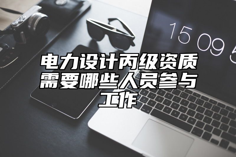 电力设计丙级资质需要哪些人员参与工作