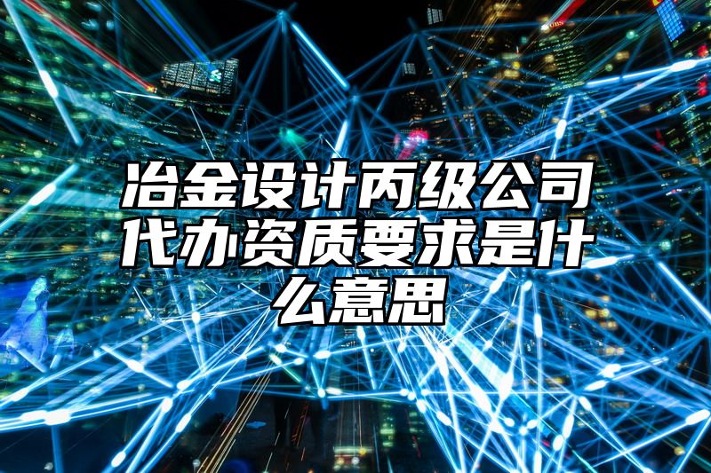 冶金设计丙级公司代办资质要求是什么意思