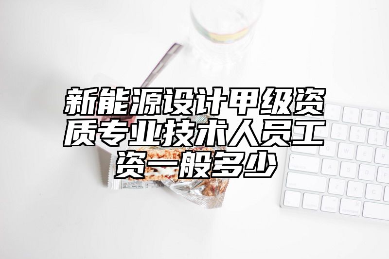 新能源设计甲级资质专业技术人员工资一般多少