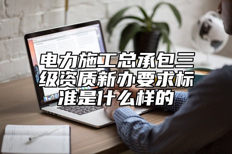 电力施工总承包三级资质新办要求标准是什么样的