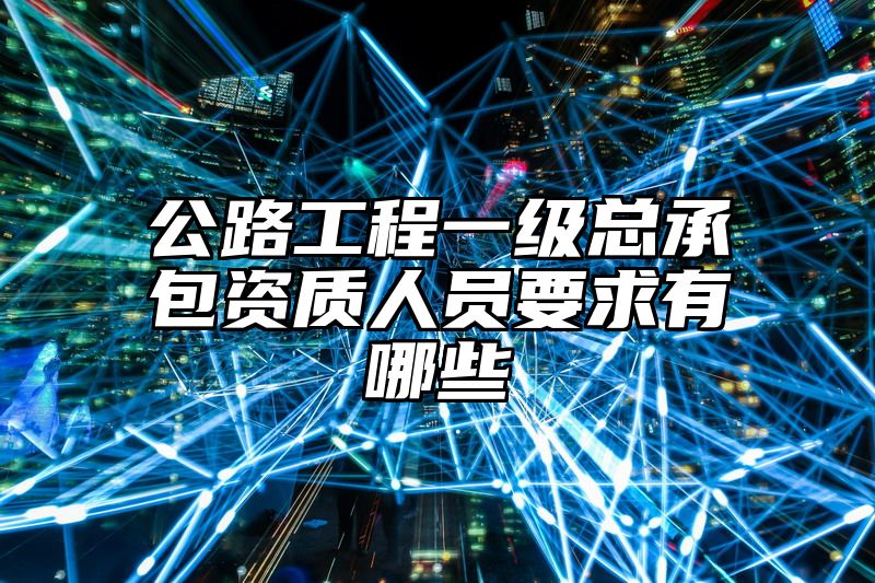 公路工程一级总承包资质人员要求有哪些