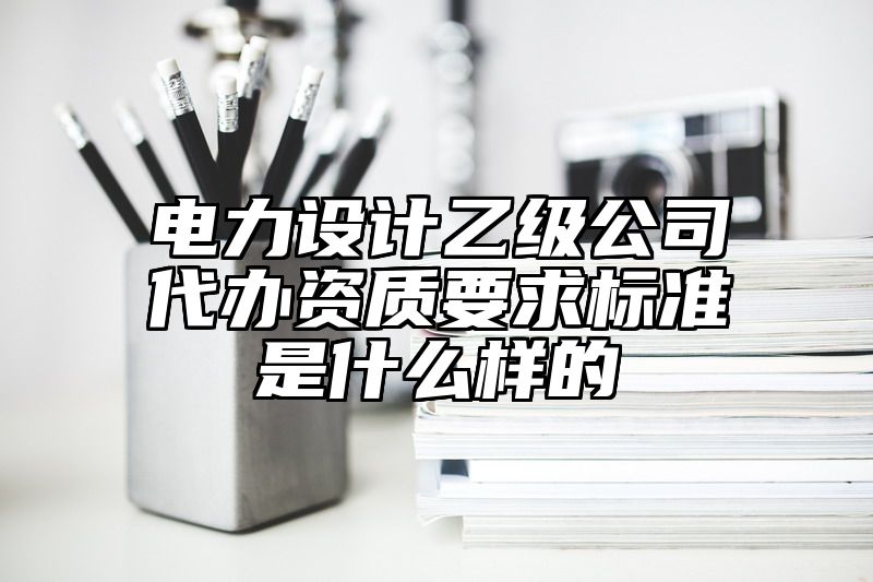 电力设计乙级公司代办资质要求标准是什么样的