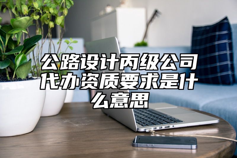 公路设计丙级公司代办资质要求是什么意思