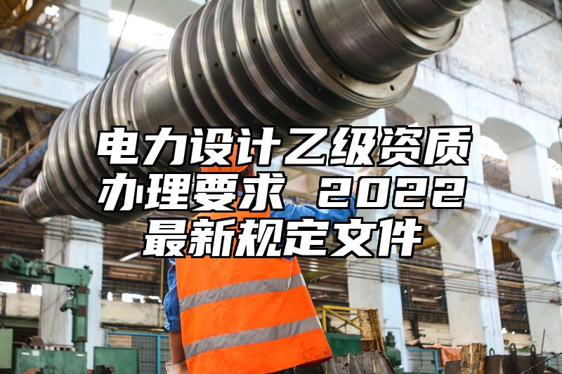 电力设计乙级资质办理要求 2022最新规定文件