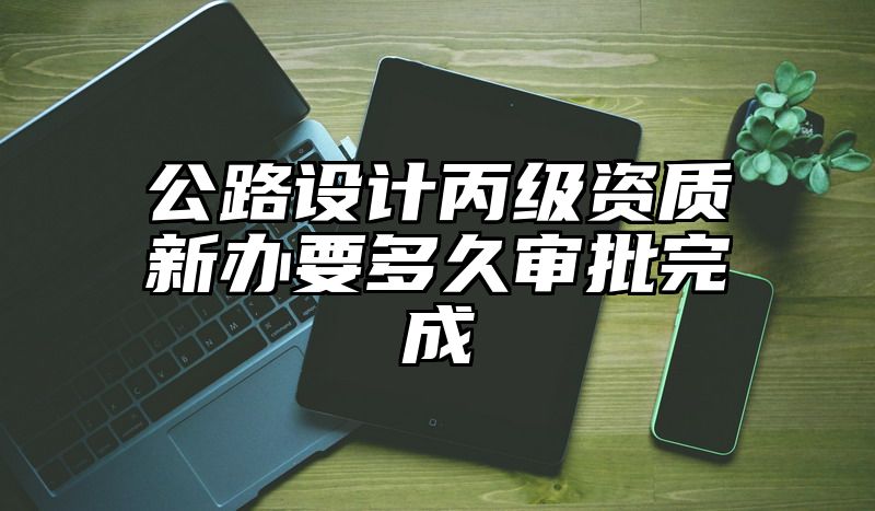 公路设计丙级资质新办要多久审批完成