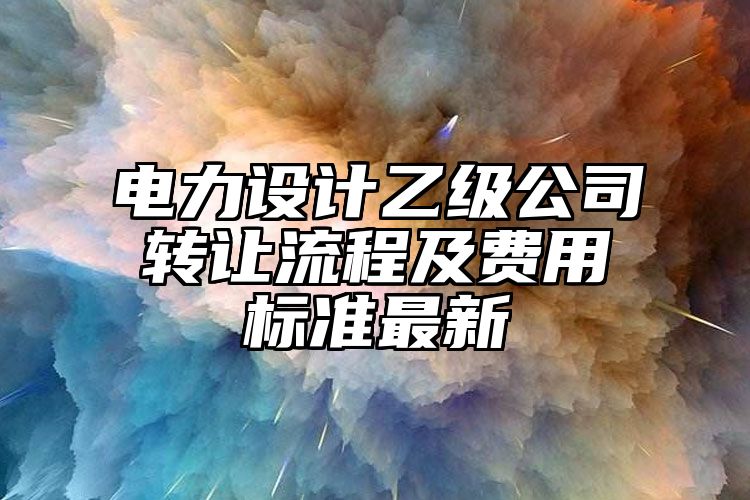 电力设计乙级公司转让流程及费用标准最新