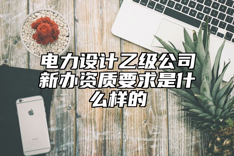 电力设计乙级公司新办资质要求是什么样的