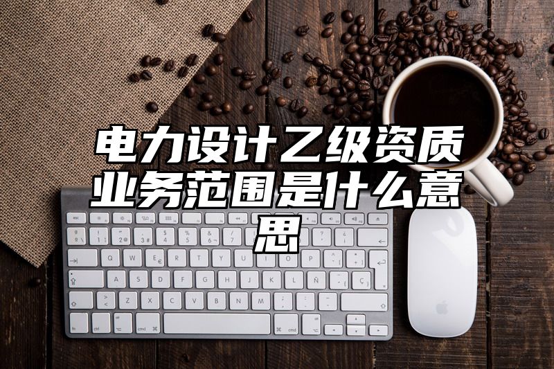 电力设计乙级资质业务范围是什么意思