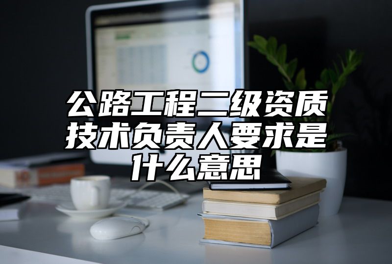 公路工程二级资质技术负责人要求是什么意思