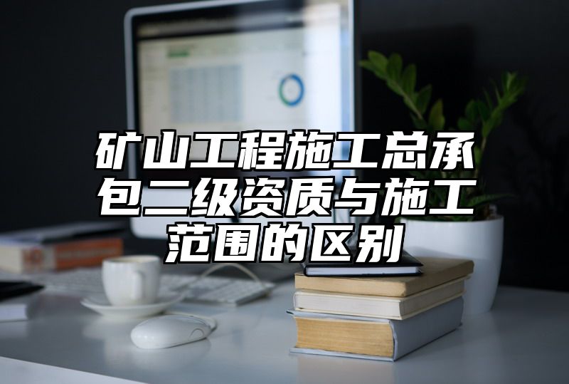 矿山工程施工总承包二级资质与施工范围的区别