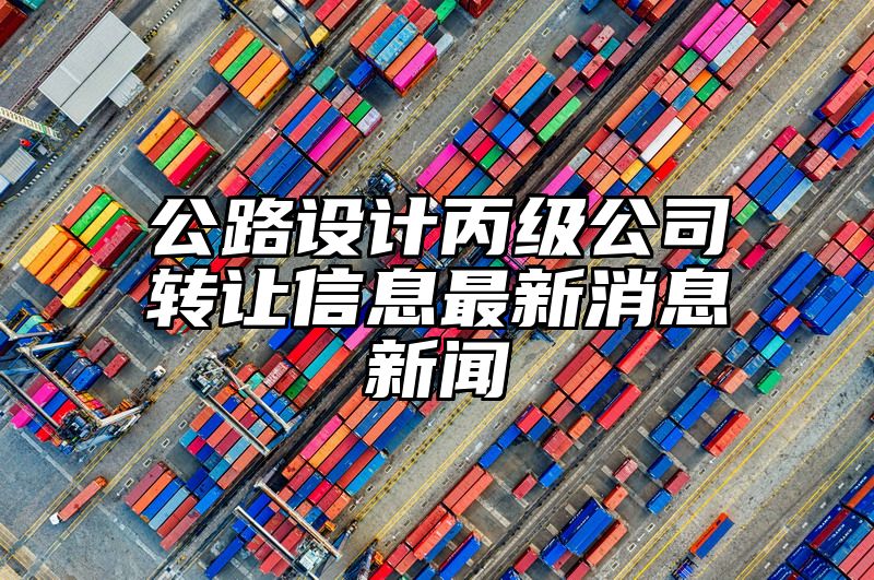 公路设计丙级公司转让信息最新消息新闻