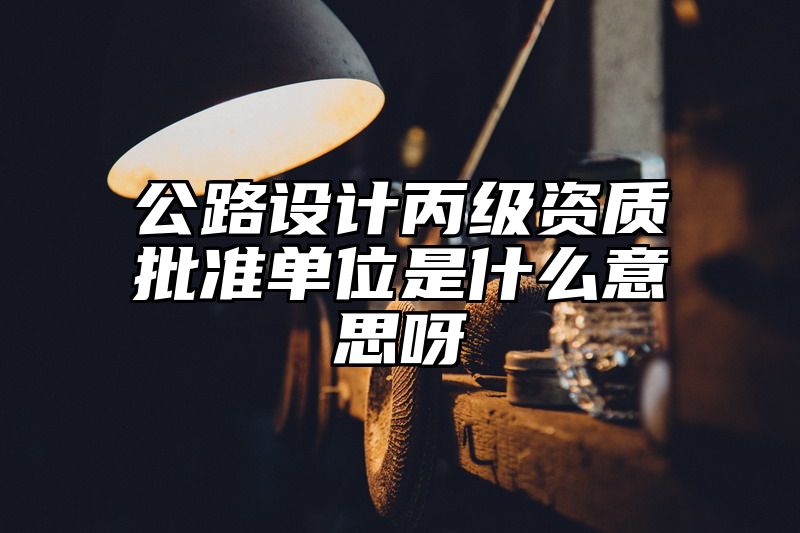 公路设计丙级资质批准单位是什么意思呀