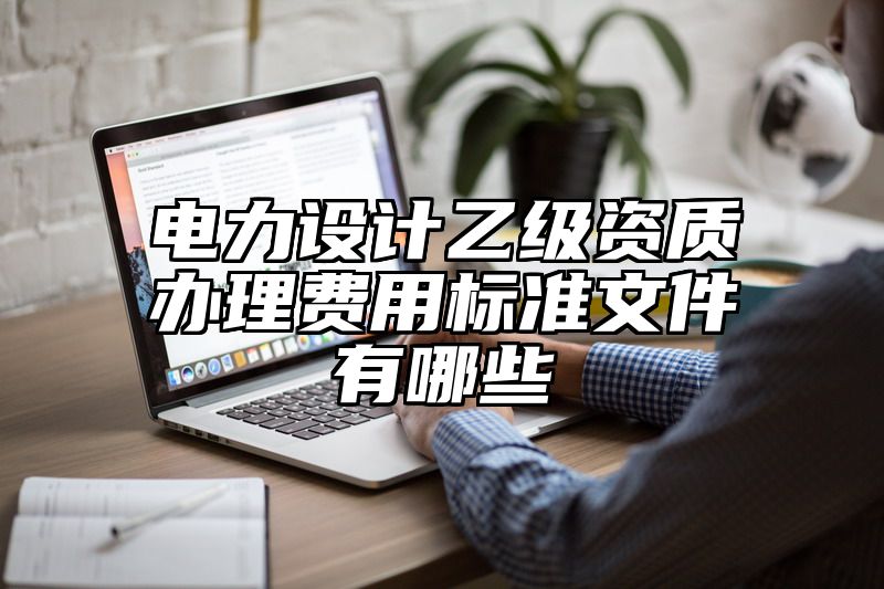 电力设计乙级资质办理费用标准文件有哪些