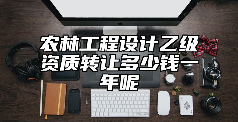 农林工程设计乙级资质转让多少钱一年呢