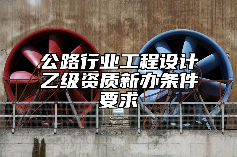 公路行业工程设计乙级资质新办条件要求