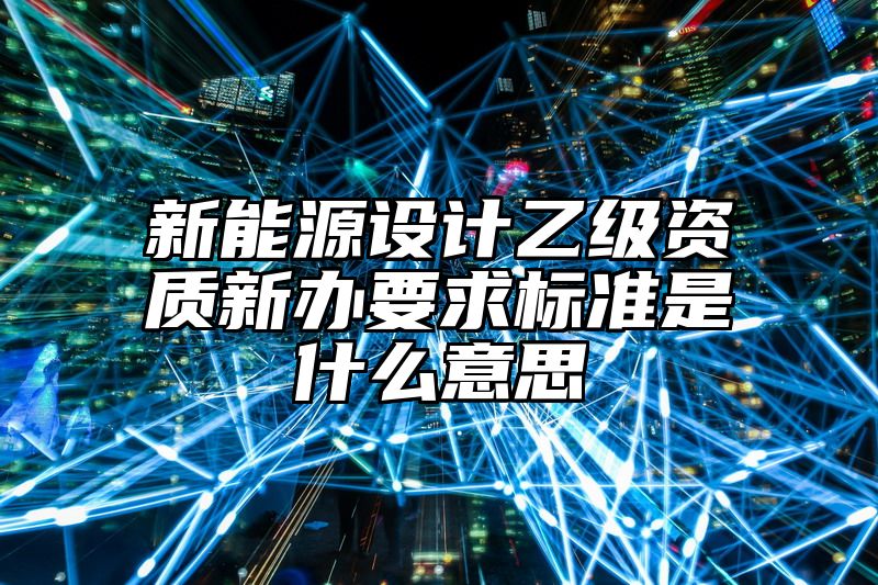 新能源设计乙级资质新办要求标准是什么意思