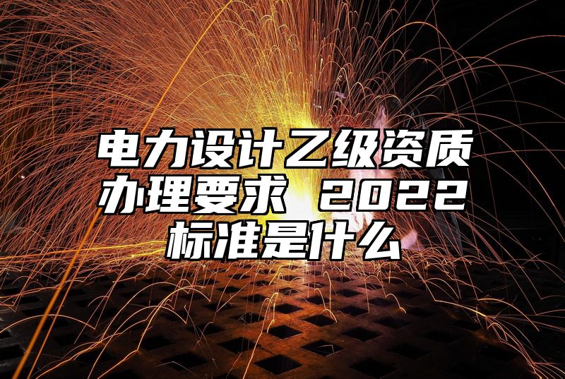 电力设计乙级资质办理要求 2022标准是什么