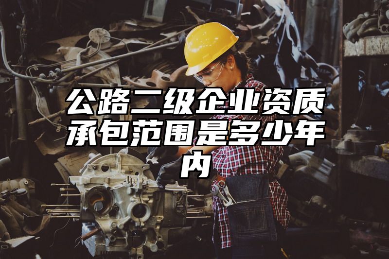 公路二级企业资质承包范围是多少年内