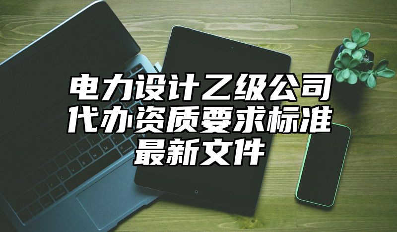 电力设计乙级公司代办资质要求标准最新文件