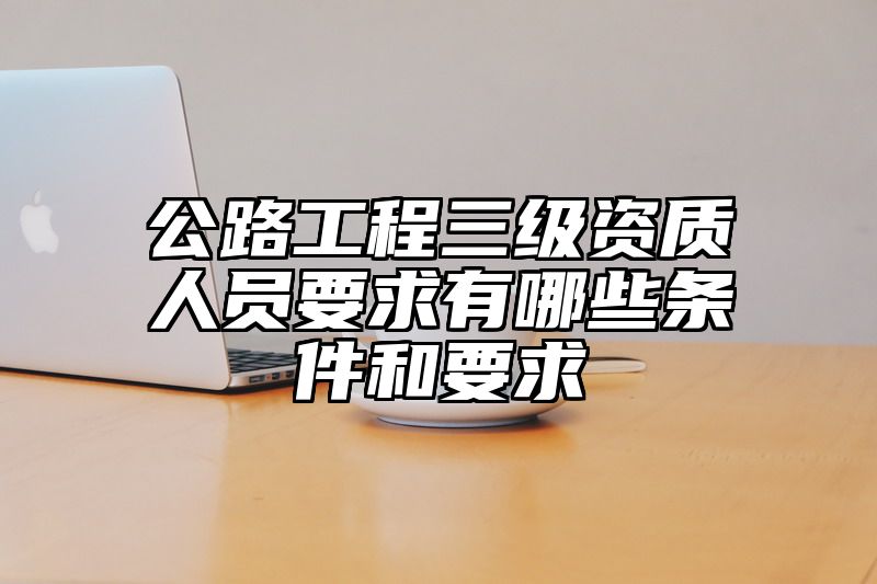 公路工程三级资质人员要求有哪些条件和要求