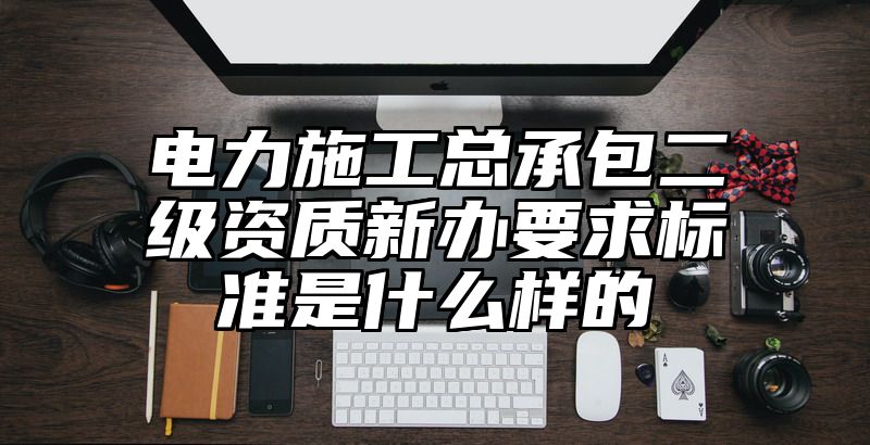 电力施工总承包二级资质新办要求标准是什么样的