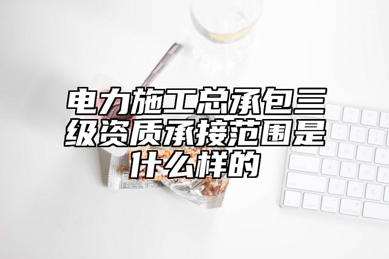 电力施工总承包三级资质承接范围是什么样的